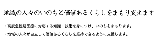 地域の人々のいのちと価値あるくらしをまもり支えます。高度急性期医療に対応する知識・技術を身につけ、いのちをまもります。地域の人々が自立して価値あるくらしを維持できるように支援します。